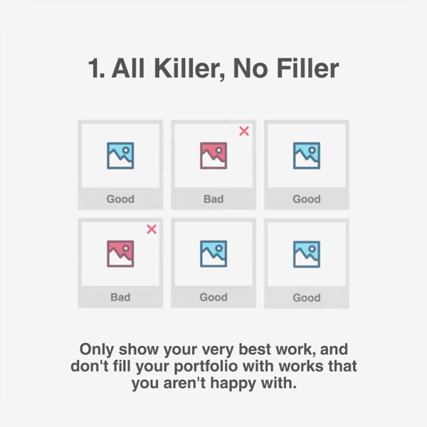1. All Killer, No Filler - Only show your very best work, and don't fill your portfolio with works that you aren't happy with.
