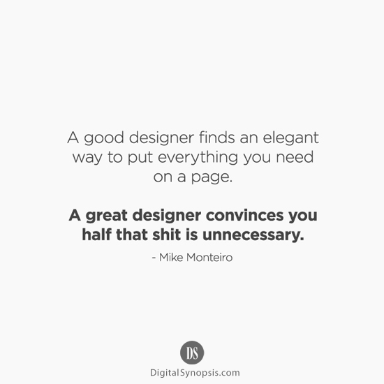 A good designer finds an elegant way to put everything you need on a page. A great designer convinces you half that shit is unnecessary. - Mike Monteiro