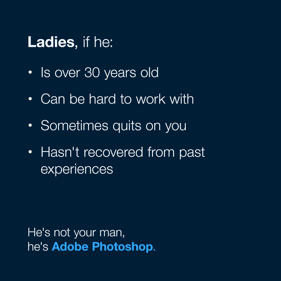 Ladies, if he is over 30 years old, can be hard to work with, sometimes quits on you, hasn't recovered from past experiences ... he's not your man, he's Adobe Photoshop.