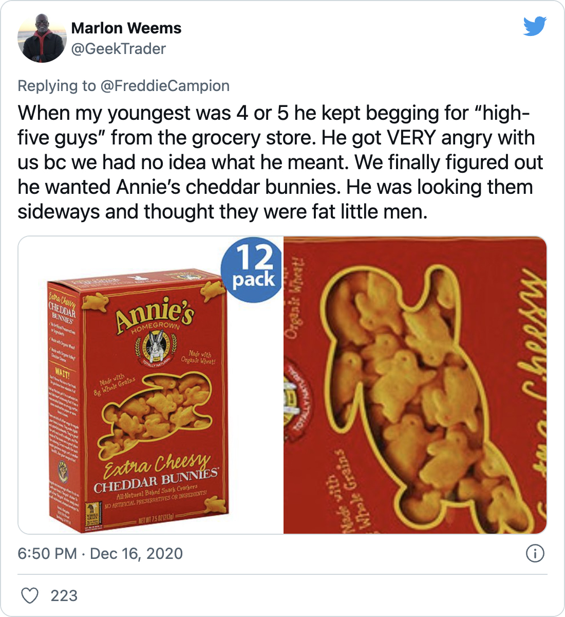 When my youngest was 4 or 5 he kept begging for “high-five guys” from the grocery store. He got VERY angry with us bc we had no idea what he meant. We finally figured out he wanted Annie’s cheddar bunnies. He was looking them sideways and thought they were fat little men. - @GeekTrader