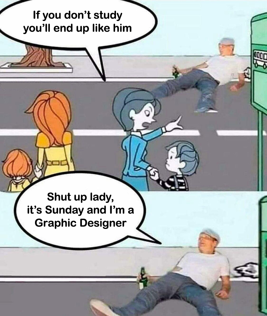 If you don't study you'll end up like him. Shut up lady, it's Sunday and I'm a Graphic Designer