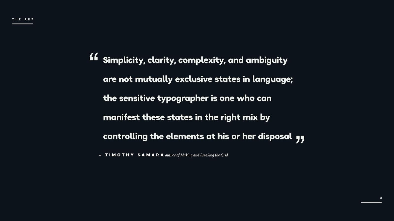 "Simplicity, clarity, complexity, and ambiguity are not mutually exclusive states in language; the sensitive typographer is one who can manifest these states in the right mix by controlling the elements at his or her disposal." - Timothy Samara 