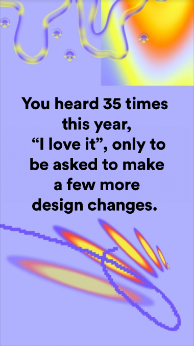 You heard 35 times this year, "I love it", only to be asked to make a few more design changes.
