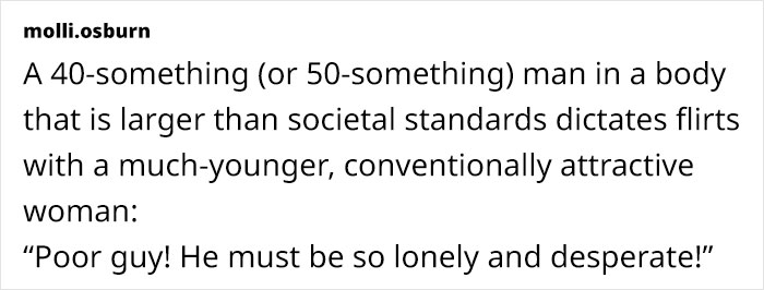 A 40-something (or 50-something) man in a body that is larger than societal standards dictates flirts with a much-younger, conventionally attractive woman: "Poor guy! He must be so lonely and desperate!"
