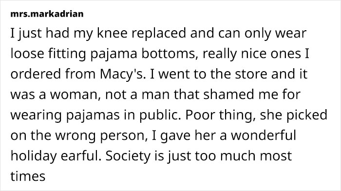 I just had my knee replaced and can only wear loose fitting pajama bottoms, really nice ones I ordered from Macy's. I went to the store and it was a woman, not a man that shamed me for wearing pajamas in public. Poor thing, she picked on the wrong person, I gave her a wonderful holiday earful. Society is just too much most times