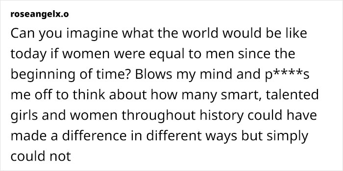 Can you imagine what the world would be like today if women were equal to men since the beginning of time? Blows my mind and p****s me off to think about how many smart, talented girls and women throughout history could have made a difference in different ways but simply could not